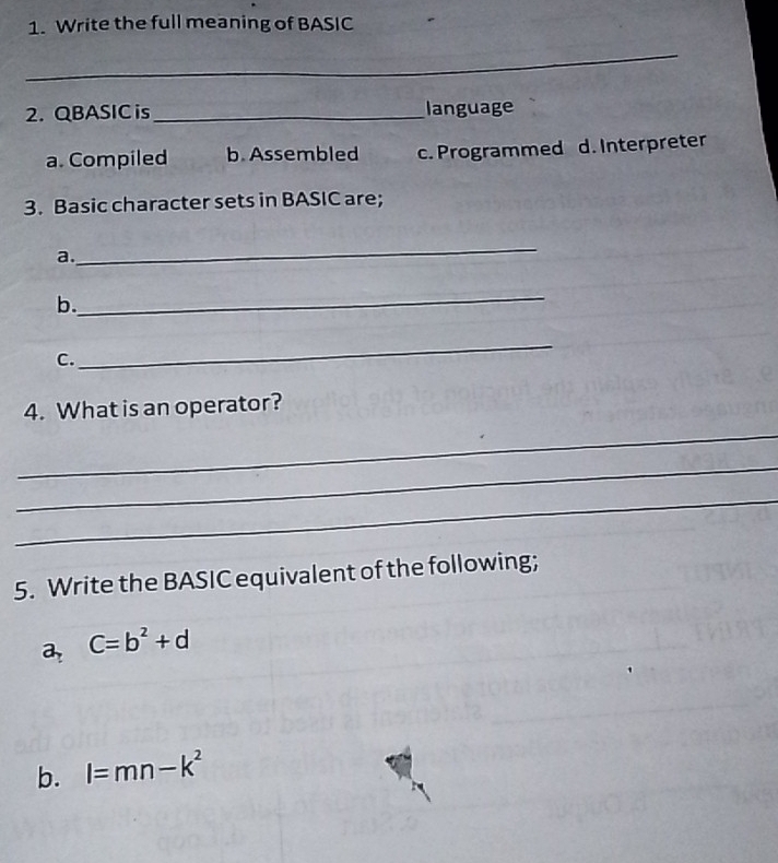 Write the full meaning of BASIC
_
2. QBASIC is _language
a. Compiled b. Assembled c. Programmed d. Interpreter
3. Basic character sets in BASIC are;
a.
_
_
b.
C.
_
4. What is an operator?
_
_
_
5. Write the BASIC equivalent of the following;
a C=b^2+d
b. l=mn-k^2