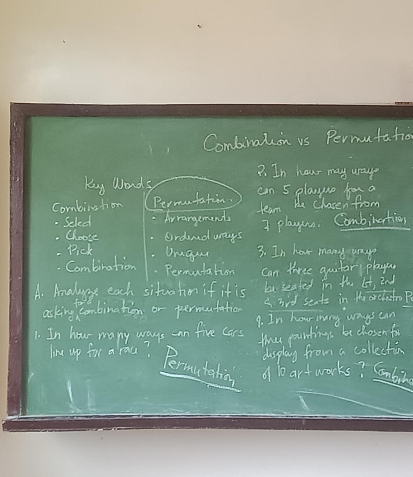 Combination vs Permutation 
7. In hou may uage 
Ky Words 
can 5 playwo hor a 
Combirstion Permafation. 
team He Chasen from 
2 Select Arrangements 
Choose Ordend ways I playus. Combination 
- Pick 3. In hou many uaye 
Urgue 
. Combination . Permutation Can three guitar playon 
A. Amaluese each situation if it is bu seated in the lit, 2nd 
asking combination or permutation a 3id sents in te orchatro F 
9. In hour inny ways can 
1. In hour many ways an five cars 
the pountings be chosen for 
display from a collection 
line up for a rau? Permutation of 10 artworks? Cmbilg