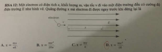 HSA 12: Một electron có điện tích e, khối lượng m, vận tốc v đi vào một điện trường đều có cường độ
điện trường E như hình vẽ. Quãng đường x mà electron đi được ngay trước khi dừng lại là
electron
v
A. x= mv/eE . B. x= mv^2/2Ee . C. x= mv/E . D. x= mv^2/2E .