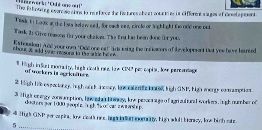 Homework: ‘Odd one out’ 
The following exercise aims to reinforce the features about countries in different stages of development. 
Task 1: Look at the lists below and, for each one, circle or highlight the odd one out 
Task 2: Give reasons for your choices. The first has been done for you. 
Extension: Add your own ‘Odd one out’ lists using the indicators of development that you have learned 
about & add your reasons to the table below. 
1 High infant mortality, high death rate, low GNP per capita, low percentage 
of workers in agriculture. 
2 High life expectancy, high adult literacy, low ealorific intake, high GNP, high energy consumption. 
3 High energy consumption, low adult literacy, low percentage of agricultural workers, high number of 
doctors per 1000 people, high % of car ownership. 
4 High GNP per capita, low death rate, high infant mortality, high adult literacy, low birth rate. 
5