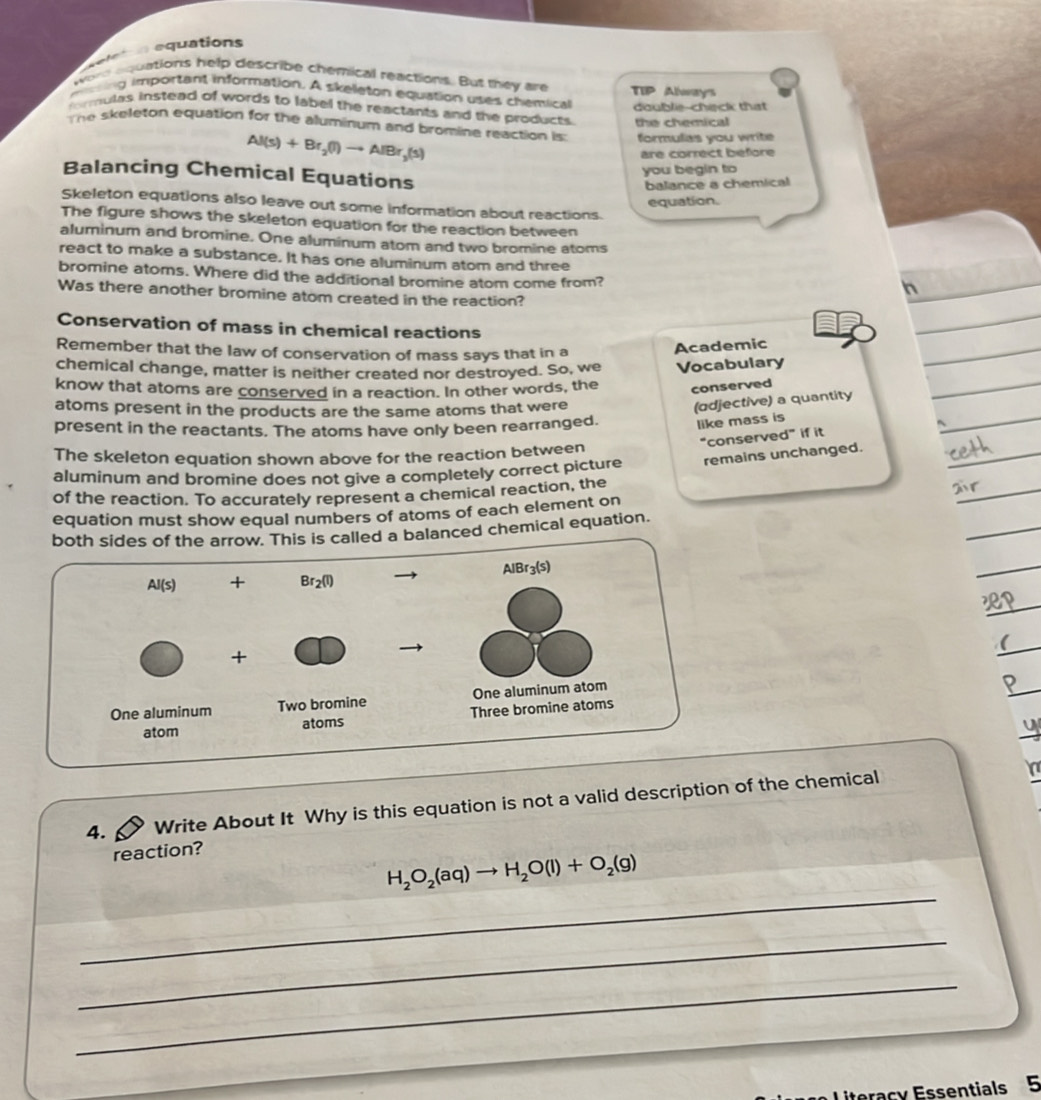 eletn equations
were aquations help describe chemical reactions. But they are
mning important information. A skeeton equation uses chemical TIP Always
doublie-chack that
ormulas instead of words to label the reactants and the products the chemical
The skeleton equation for the aluminum and bromine reaction is:  formulias you write
Al(s)+Br_2(l)to AlBr_3(s)
are correct béfore
you begin to
Balancing Chemical Equations
balance a chemical
equation.
Skeleton equations also leave out some information about reactions.
The figure shows the skeleton equation for the reaction between
aluminum and bromine. One aluminum atom and two bromine atoms
react to make a substance. It has one aluminum atom and three
bromine atoms. Where did the additional bromine atom come from?
h
Was there another bromine atom created in the reaction?
Conservation of mass in chemical reactions
Remember that the law of conservation of mass says that in a
Academic
chemical change, matter is neither created nor destroyed. So, we Vocabulary
know that atoms are conserved in a reaction. In other words, the conserved
atoms present in the products are the same atoms that were
(adjective) a quantity
present in the reactants. The atoms have only been rearranged. like mass is
“conserved” if it
The skeleton equation shown above for the reaction between
aluminum and bromine does not give a completely correct picture remains unchanged.
of the reaction. To accurately represent a chemical reaction, the
equation must show equal numbers of atoms of each element on
balanced chemical equation.
(
4. Write About It Why is this equation is not a valid description of the chemical
reaction?
_
H_2O_2(aq)to H_2O(l)+O_2(g)
_
_
itoracy Essentials 5