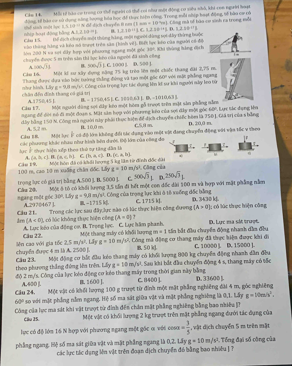 Mỗi tế bào cơ trong cơ thể người có thể coi như một động cơ siêu nhỏ, khi con người hoạt
động, tế bào cơ sử dụng năng lượng hóa học để thực hiện công. Trong mỗi nhịp hoạt động, tế bào cơ có
thể sinh một lực 1, ,5.10^(-12)N để dịch chuyển 8 nm ( (1nm=10^(-9)m) ). Công mà tế bào cơ sinh ra trong mỗi
nhịp hoạt động bằng A.1,2.10^(-20)J. B. 1,2.10^(-11)J.C.1,2.10^(-14)J.D.1,2.10^(-17)J.
Câu 15. Để dịch chuyển một thùng hàng, một người dùng sợi dây thừng buộc
vào thùng hàng và kéo nó trượt trên sàn (hình vẽ). Biết lực kéo của người có độ 30
lớn 200 N va sợi dây hợp với phương ngang một góc 30°. Khi thùng hàng dịch
chuyển được 5 m trên sàn thì lực kéo của người đã sinh công 5 m
A. 100sqrt(3)J. B. 500sqrt(3)J.. C. 1000 J. D. 500 J.
Câu 16. Một kĩ sư xây dựng nặng 75 kg trèo lên một chiếc thang dài 2,75 m.
Thang được dựa vào bức tường thẳng đứng và tạo một góc 60° với mặt phẳng ngang
như hình. Lấy g=9,8m/s^2 C. Công của trọng lực tác dụng lên kĩ sư khi người này leo từ
chân đến đỉnh thang có giá trị
A.1750,45 J. B. - 1750,4 5 J. C. 1010,63 J. D. -1010,63 J.
Câu 17. Một người dùng sợi dây kéo một hòm gỗ trượt trên mặt sàn phẳng nằm
ngang để dời nó đi một đoạn s. Mặt sàn hợp với phương kéo của sợi dây một góc 60°. Lực tác dụng lên
dây bằng 150 N. Công mà người này phải thực hiện để dịch chuyển chiếc hòm là 750 J. Giá trị của s bằng
A. 5,2 m. B. 10,0 m. C.5,8 m. D. 20,0 m.
Câu 18. Một lực  F có độ lớn không đổi tác dụng vào một vật đang chuyển động với vận tốc v theo
các phương khác nhau như hình bên dưới. Độ lớn của công do F
downarrow beginarrayr |F F
v F v v
lực F thực hiện xếp theo thứ tự tăng dần là

A. (a,b,c). B.(a,c,b). C. (b,a,c).D.(c,a,b).
a)
''''' '''
c)
Câu 19. Một hòn đá có khối lượng 5 kg lăn từ đỉnh dốc dài
100 m, cao 10 m xuống chân dốc. Lấy g=10m/s^2. Công của
trọng lực có giá trị bằng A.500 J. B. 5000 J. C. 500sqrt(3)J. D. 250sqrt(3)J.
Câu 20. Một ô tô có khối lượng 3,5 tấn đi hết một con dốc dài 100 m và hợp với mặt phẳng nằm
ngang một góc 30°. Lấy g=9,8m/s^2 C. Công của trọng lực khi ô tô xuống dốc bằng
A.2970467 J. B. −1715 kJ. C. 1715 kJ. D. 3430 kJ.
Câu 21.  Trong các lực sau đây,lực nào có lúc thực hiện công dương (A>0); có lúc thực hiện công
in (A<0) , có lúc không thực hiện công (A=0) ?
A. Lực kéo của động cơ. B. Trọng lực. C. Lực hãm phanh. D. Lực ma sát trượt.
Câu 22. Một thang máy có khối lượng m=1 tấn bắt đầu chuyển động nhanh dần đều
lên cao với gia tốc 2,5 m/s². Lấy g=10m/s^2 F. Công mà động cơ thang máy đã thực hiện được khi di
C. 10000 J.
chuyển được 4 m là A. 2500 J. B. 50 kJ. D. 15000 J.
Câu 23. Một động cơ bắt đầu kéo thang máy có khối lượng 800 kg chuyển động nhanh dần đều
theo phương thẳng đứng lên trên. Lấy g=10m/s^2. Sau khi bắt đầu chuyển động 4 s, thang máy có tốc
độ 2 m/s. Công của lực kéo động cơ kéo thang máy trong thời gian này bằng
A.400 J. B. 1600 J. C. 8400 J.
D. 33600 J.
Câu 24. Một vật có khối lượng 100 g trượt từ đỉnh một mặt phẳng nghiêng dài 4 m, góc nghiêng
60° so với mặt phẳng nằm ngang. Hệ số ma sát giữa vật và mặt phẳng nghiêng là 0,1. Lấy g=10m/s^2.
Công của lực ma sát khi vật trượt từ đỉnh đến chân mặt phẳng nghiêng bằng bao nhiêu J?
Câu 25. Một vật có khối lượng 2 kg trượt trên mặt phẳng ngang dưới tác dụng của
lực có độ lớn 16 N hợp với phương ngang một góc α với cos alpha = 3/5  , vật dịch chuyển 5 m trên mặt
phẳng ngang. Hệ số ma sát giữa vật và mặt phẳng ngang là 0,2. Lấy g=10m/s^2 *. Tổng đại số công của
các lực tác dụng lên vật trên đoạn dịch chuyển đó bằng bao nhiêu J ?