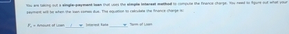 You are taking out a single-gayment loan that uses the eleple intereat methed to compuse the finance charge. You need to Agure out what your
payment will be when the loan comes due. The equation to calculate the finence charge is:
F. - Amount of Loan Inenest Rate _Term of Loan