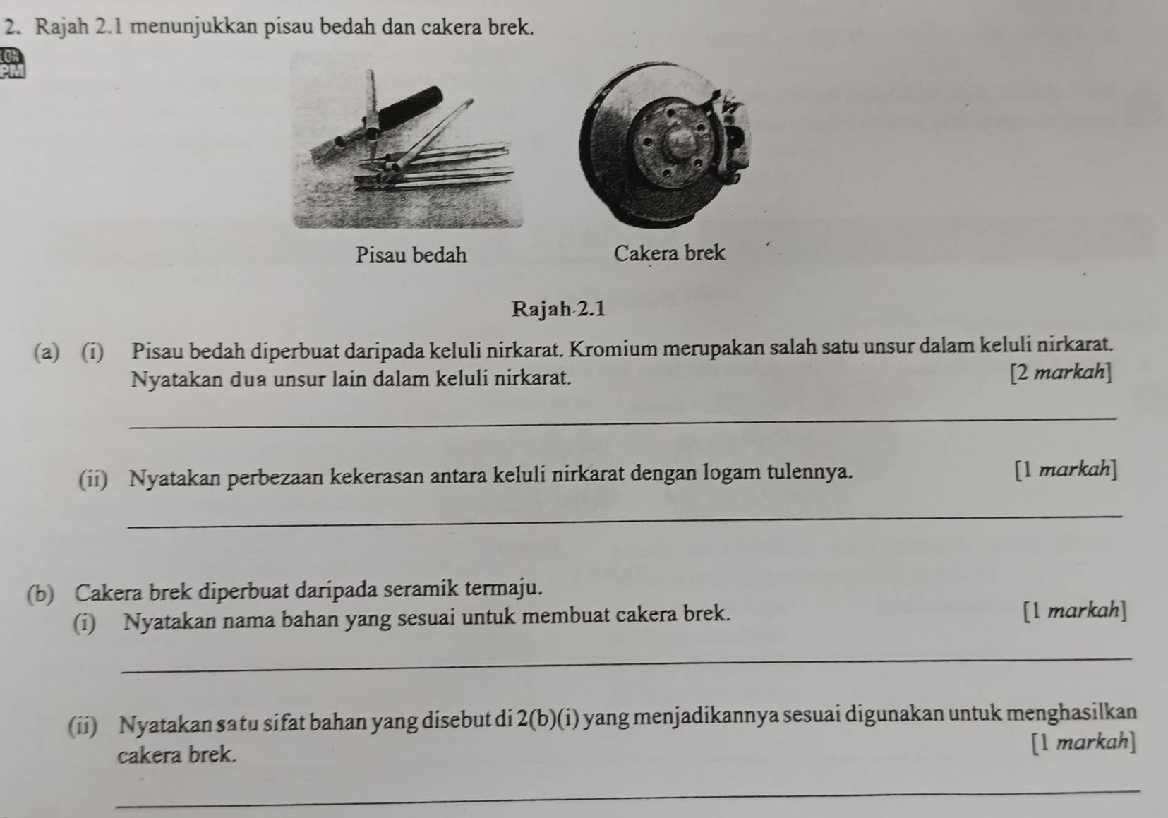 Rajah 2.1 menunjukkan pisau bedah dan cakera brek. 
Pisau bedah Cakera brek 
Rajah 2.1 
(a) (i) Pisau bedah diperbuat daripada keluli nirkarat. Kromium merupakan salah satu unsur dalam keluli nirkarat. 
Nyatakan dua unsur lain dalam keluli nirkarat. [2 markah] 
_ 
(ii) Nyatakan perbezaan kekerasan antara keluli nirkarat dengan logam tulennya. [1 markah] 
_ 
(b) Cakera brek diperbuat daripada seramik termaju. 
(i) Nyatakan nama bahan yang sesuai untuk membuat cakera brek. [l markah] 
_ 
(ii) Nyatakan satu sifat bahan yang disebut di 2(b)(i) yang menjadikannya sesuai digunakan untuk menghasilkan 
cakera brek. 
[l markah] 
_