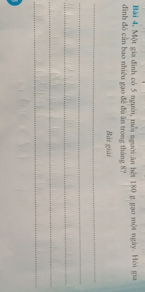 Một gia đình có 5 người, mỗi người ăn hết 180 g gạo một ngày. Hỏi gia 
đình đó cần bao nhiêu gạo đề đủ ăn trong tháng 8? 
Bài giải 
_ 
_ 
_ 
_ 
_