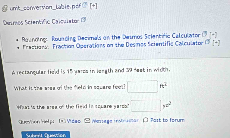 unit_conversion_table.pdf [+ 
Desmos Scientific Calculator 
Rounding: Rounding Decimals on the Desmos Scientific Calculator overline EH[+]
Fractions: Fraction Operations on the Desmos Scientific Calculator^(EH)[+]
A rectangular field is 15 yards in length and 39 feet in width. 
What is the area of the field in square feet? □ ft^2
What is the area of the field in square yards? □ yd^2
Question Help: * Video Message instructor D Post to forum 
Submit Question