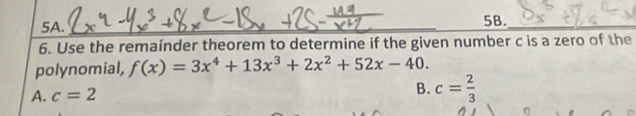 Use the remainder theorem to determine if the given number c is a zero of the
polynomial, f(x)=3x^4+13x^3+2x^2+52x-40.
A. c=2
B. c= 2/3 