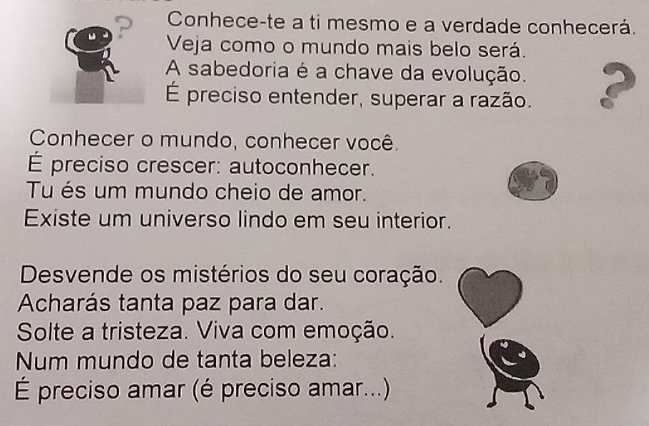 Conhece-te a ti mesmo e a verdade conhecerá. 
Veja como o mundo mais belo será. 
A sabedoria é a chave da evolução. 2 
É preciso entender, superar a razão. 
Conhecer o mundo, conhecer você. 
É preciso crescer: autoconhecer. 
Tu és um mundo cheio de amor. 
Existe um universo lindo em seu interior. 
Desvende os mistérios do seu coração. 
Acharás tanta paz para dar. 
Solte a tristeza. Viva com emoção. 
Num mundo de tanta beleza: 
É preciso amar (é preciso amar...)