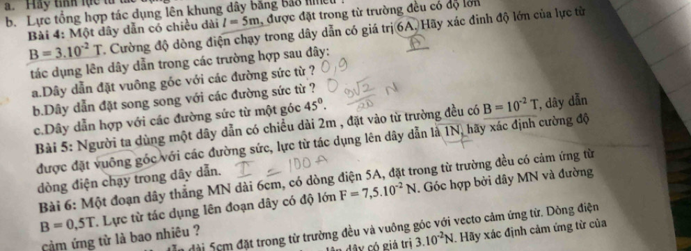 Hay tííh lực từ ta 
b. Lực tổng hợp tác dụng lên khung dây băng bắo hều 
Bài 4: Một dây dẫn có chiều dài l=5m , được đặt trong từ trường đều có độ lớn
B=3.10^(-2)T Cường độ dòng điện chạy trong dây dẫn có giá trị 6A. Hãy xác đinh độ lớn của lực từ 
tác dụng lên dây dẫn trong các trường hợp sau đây: 
a. Dây dẫn đặt vuông góc với các đường sức từ ? 
b. Dây dẫn đặt song song với các đường sức từ ? 
c. Dây dẫn hợp với các đường sức từ một góc 45°. 
Bài 5: Người ta dùng một dây dẫn có chiều dài 2m , đặt vào từ trường đều có B=10^(-2)T , dây dẫn 
được đặt vuông góc với các đường sức, lực từ tác dụng lên dây dẫn là 1N, hãy xác định cường độ 
dòng điện chạy trong dây dẫn. 
Bài 6: Một đoạn dây thẳng MN dài 6cm, có dòng điện 5A, đặt trong từ trường đều có cảm ứng từ
B=0,5T T. Lực từ tác dụng lên đoạn dây có độ lớn F=7,5.10^(-2)N. Góc hợp bởi dây MN và đường 
đài 5cm đặt trong từ trường đều và vuông góc với vecto cảm ứng từ. Dòng điện 
dây có giá trị 3.10^(-2)N. Hãy xác định cảm ứng từ của 
cảm ứng từ là bao nhiêu ?