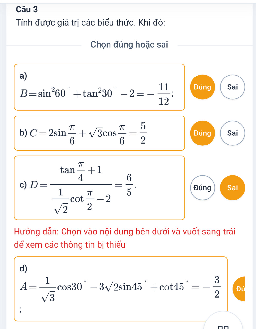 Tính được giá trị các biểu thức. Khi đó: 
Chọn đúng hoặc sai 
a)
B=sin^260°+tan^230°-2=- 11/12 ; 
Đúng Sai 
b) C=2sin  π /6 +sqrt(3)cos  π /6 = 5/2  Đúng Sai 
c) D=frac tan  π /4 -1 1/sqrt(2) cot  π /2 -2= 6/5  Đúng Sai 
Hướng dẫn: Chọn vào nội dung bên dưới và vuốt sang trái 
để xem các thông tin bị thiếu 
d)
A= 1/sqrt(3) cos 30°-3sqrt(2)sin 45°+cot 45°=- 3/2  Đú 
;