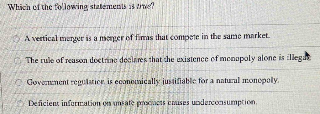 Which of the following statements is true?
A vertical merger is a merger of firms that compete in the same market.
The rule of reason doctrine declares that the existence of monopoly alone is illegas
Government regulation is economically justifiable for a natural monopoly.
Deficient information on unsafe products causes underconsumption.