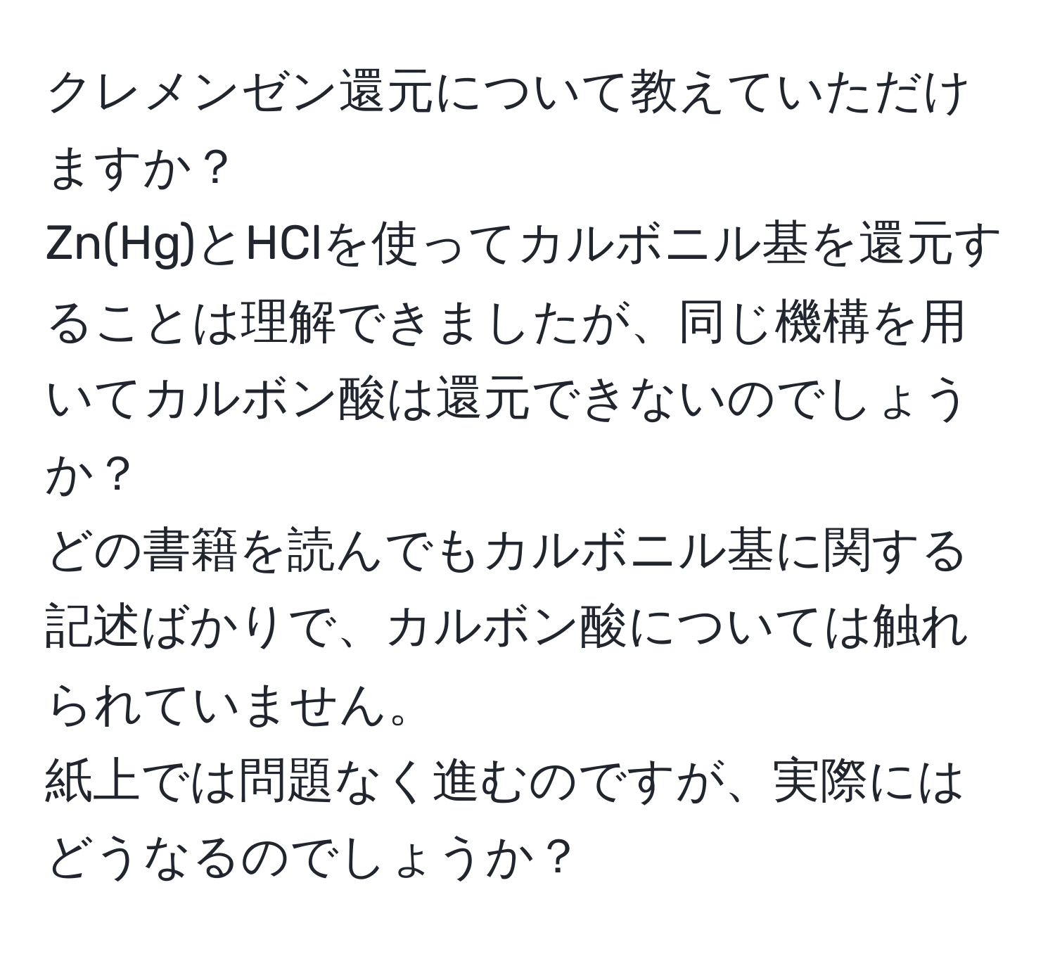 クレメンゼン還元について教えていただけますか？  
Zn(Hg)とHClを使ってカルボニル基を還元することは理解できましたが、同じ機構を用いてカルボン酸は還元できないのでしょうか？  
どの書籍を読んでもカルボニル基に関する記述ばかりで、カルボン酸については触れられていません。  
紙上では問題なく進むのですが、実際にはどうなるのでしょうか？