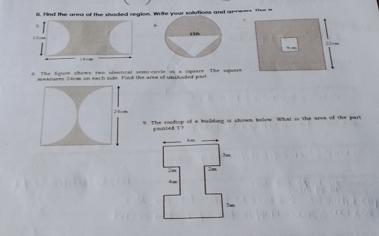 Il. Find the area of the shaded region. Write your solutions and answers lse n 
5
6
10cm
16cm
8 The figure shows two identical semi-circle in a square The square 
measures 24cm on each side. Find the area of unshaded part 
9. The rooftop of a building is shown below. What is the area of the part 
painted T"?