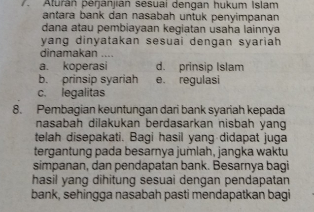 Aturan perjanjian sesuai dengan hukum Islam
antara bank dan nasabah untuk penyimpanan 
dana atau pembiayaan kegiatan usaha lainnya
yang dinyatakan sesuai dengan syariah.
dinamakan ....
a. koperasi d. prinsip Islam
b. prinsip syariah e. regulasi
c. legalitas
8. Pembagian keuntungan dari bank syariah kepada
nasabah dilakukan berdasarkan nisbah yang
telah disepakati. Bagi hasil yang didapat juga
tergantung pada besarnya jumlah, jangka waktu
simpanan, dan pendapatan bank. Besarnya bagi
hasil yang dihitung sesuai dengan pendapatan
bank, sehingga nasabah pasti mendapatkan bagi