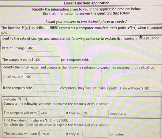 Linear Functions Application 
Identify the information given to you in the application problem below. 
Use that information to answer the questions that follow. 
Round your answers to two decimal places as needed. 
The function P(n)=440n-9680 represents a computer manufacturer's profit P(n) when n comput 
sold. 
Identify the rate of change, and complete the following sentence to explain its meaning in this situation. 
Rate of Change: 400 □ 
The company earns $ 400 □ per computer sold. 
Identify the initial value, and complete the following sentence to explain its meaning in this situation. 
Initial value =□ -900
If the company sells □ 0 computers, they will not make a profit. They will lose $ 900
Evaluate P(39). 
Complete the following sentence to explain the meaning of your answer. 
The company will earn $ 7480 □  if they sell . 39 frac 1 computers. 
Find the value of n where P(n)=17600. 
Complete the following sentence to explain the meaning of your answer. 
The company will earn $ 1760 600 if they sell □ computers.