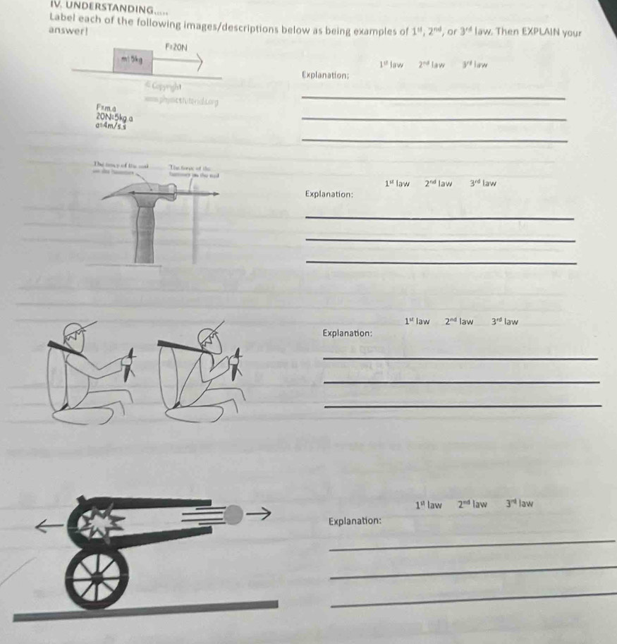 UNDERSTANDING..... 
Label each of the following images/descriptions below as being examples of 
answer! 1^n, 2^(nd) , or 3^(rd) law. Then EXPLAIN your 
F=20N 
m15kg law 2^(nd) La w 3^1|aw
1^u
Explanation: 
_ 
# Copyright 
==sphimcstuterak.org 
Fxma 
20N=5kg.a 
a=4m/s s 
_ 
_
2^(nd) law 3^(rd)law
1^(st) law 
Explanation: 
_ 
_ 
_
1^(st) law 2^(nd) law 3^(rd) law 
Explanation: 
_ 
_ 
_
1^(st) law 2^(nd) law 3^(nd) law 
Explanation: 
_ 
_ 
_