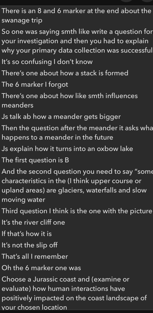 There is an 8 and 6 marker at the end about the 
swanage trip 
So one was saying smth like write a question for 
your investigation and then you had to explain 
why your primary data collection was successful 
It’s so confusing I don’t know 
There’s one about how a stack is formed 
The 6 marker I forgot 
There’s one about how like smth influences 
meanders 
Js talk ab how a meander gets bigger 
Then the question after the meander it asks wha 
happens to a meander in the future 
Js explain how it turns into an oxbow lake 
The first question is B 
And the second question you need to say “some 
characteristics in the (I think upper course or 
upland areas) are glaciers, waterfalls and slow 
moving water 
Third question I think is the one with the picture 
It's the river cliff one 
If that’s how it is 
It’s not the slip off 
That's all I remember 
Oh the 6 marker one was 
Choose a Jurassic coast and (examine or 
evaluate) how human interactions have 
positively impacted on the coast landscape of 
your chosen location