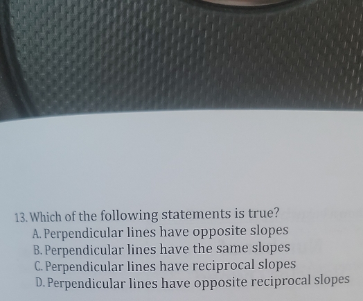 Which of the following statements is true?
A. Perpendicular lines have opposite slopes
B. Perpendicular lines have the same slopes
C. Perpendicular lines have reciprocal slopes
D. Perpendicular lines have opposite reciprocal slopes