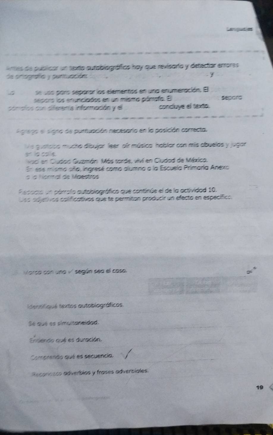 Artes de puíbicar un texto autablográfico kay que revisario y detector errores 
de ortografía y paraadón 
y 
se dss paro separar los elementos en una enumeración. El 
sepora los erenciados en un misnro pánofo. E separa 
comaíos con diferente informacón y el conduye el texto. 
A grego el signo de perivación necesario en la posición conrecta. 
Ve gustcibo mucho dibujar feer oir músico hablar con más abuelos y jugar 
er la cale 
vací en Cudad Guzmán Más tarde, viví en Ciudad de Méxica. 
En ese mismo año, ingresé como alumno a la Escvela Primaría Anexo 
à ía homal de Macstrvos 
Repacsa un párrofo autobiográfico que continúe el de la actividad 10. 
Oso adjetivos calificativos que te permitan producir un efecto en específico. 
5. Marca con uno √ según sea el caso. 
dentifiqus textos autobiográficos. 
Sé qué es simultaneidad. 
Ensiendo qué es duración. 
Comprendo qué es secuencía. 
Reconasco adverbios y frases adverbiales. 
19