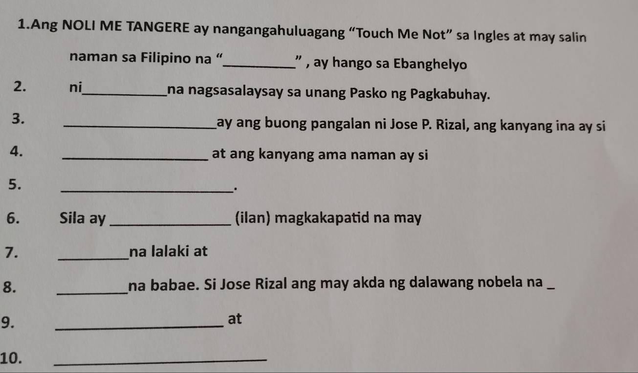 Ang NOLI ME TANGERE ay nangangahuluagang “Touch Me Not” sa Ingles at may salin 
naman sa Filipino na “_ ” , ay hango sa Ebanghelyo 
2. ni_ Ina nagsasalaysay sa unang Pasko ng Pagkabuhay. 
3. 
_ay ang buong pangalan ni Jose P. Rizal, ang kanyang ina ay si 
4. 
_at ang kanyang ama naman ay si 
5. 
_. 
6. Sila ay_ (ilan) magkakapatid na may 
7. _na lalaki at 
8. _na babae. Si Jose Rizal ang may akda ng dalawang nobela na_ 
9. 
_ 
at 
10. 
_