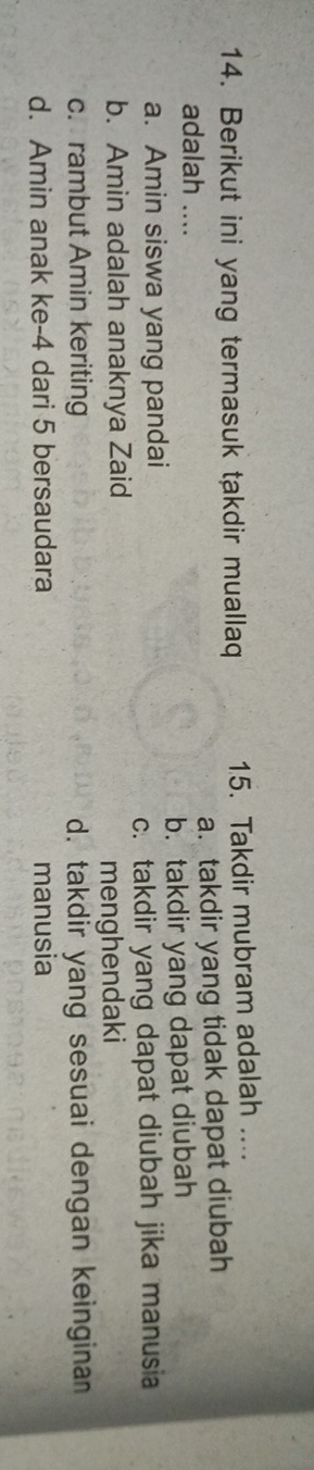 Berikut ini yang termasuk takdir muallaq 15. Takdir mubram adalah ....
adalah .... a. takdir yang tidak dapat diubah
a. Amin siswa yang pandai b. takdir yang dapat diubah
c. takdir yang dapat diubah jika manusia
b. Amin adalah anaknya Zaid
menghendaki
c. rambut Amin keriting d. takdir yang sesuai dengan keinginan
d. Amin anak ke -4 dari 5 bersaudara manusia