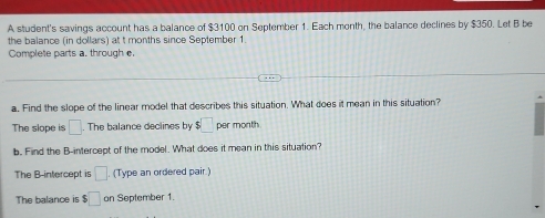 A student's savings account has a balance of $3100 on September 1. Each month, the balance declines by $350. Let B be 
the balance (in dollars) at t months since September 1. 
Complete parts a. through e. 
a. Find the slope of the linear model that describes this situation. What does it mean in this situation? 
The slope is □. The balance declines by $□ p er month
b. Find the B -intercept of the model. What does it mean in this situation? 
The B -intercept is □ (Type an ordered pair.) 
The balance is $ □ on September 1.