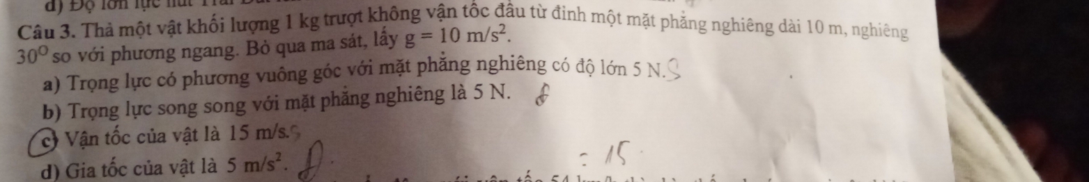 ay Độ lớn lực nút 1 
Câu 3. Thả một vật khối lượng 1 kg trượt không vận tốc đầu từ đinh một mặt phẳng nghiêng dài 10 m, nghiêng
30° so với phương ngang. Bỏ qua ma sát, lấy g=10m/s^2. 
a) Trọng lực có phương vuông góc với mặt phẳng nghiêng có độ lớn 5 N
b) Trọng lực song song với mặt phẳng nghiêng là 5 N. 
c Vận tốc của vật là 15 m/s. 
d) Gia tốc của vật là 5m/s^2.