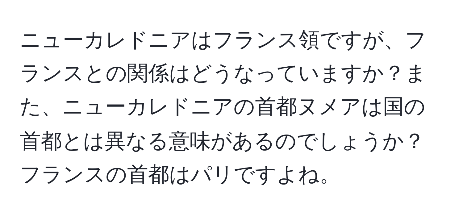 ニューカレドニアはフランス領ですが、フランスとの関係はどうなっていますか？また、ニューカレドニアの首都ヌメアは国の首都とは異なる意味があるのでしょうか？フランスの首都はパリですよね。