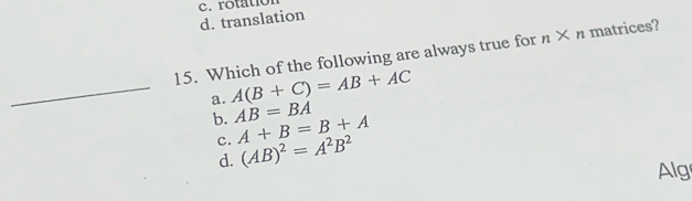 d. translation c. rotatior
15. Which of the following are always true for n* n matrices?
_a. A(B+C)=AB+AC
b. AB=BA
c. A+B=B+A
d. (AB)^2=A^2B^2
Alg