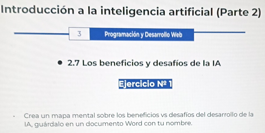 Introducción a la inteligencia artificial (Parte 2) 
3 Programación y Desarrollo Web 
2.7 Los beneficios y desafíos de la IA 
Ejercicio Nº 
Crea un mapa mental sobre los beneficios vs desafíos del desarrollo de la 
IA, guárdalo en un documento Word con tu nombre.