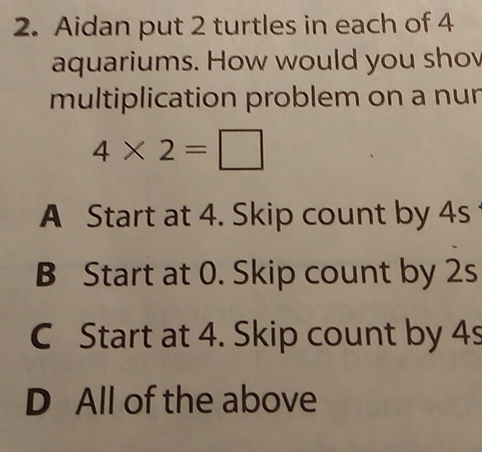 Aidan put 2 turtles in each of 4
aquariums. How would you sho
multiplication problem on a nur
4* 2=□
A Start at 4. Skip count by 4s
B Start at 0. Skip count by 2s
C Start at 4. Skip count by 4s
D All of the above