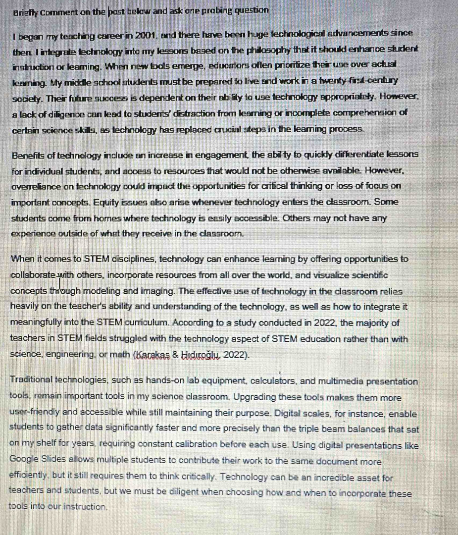 Briefly Comment on the post below and ask one probing question
I began my teaching career in 2001, and there have been huge technological advancements since
then. I inlegrate technology into my lessons based on the philosophy that it should enhance student
instruction or learning. When new tools emerge, educators often prioritize their use over actual
learning. My middle school students must be prepared to live and work in a twenty-first-century
society. Their future success is dependent on their ability to use technology appropriately. However,
a lack of diligence can lead to students' distraction from learning or incomplete comprehension of
certain science skills, as technology has replaced crucial steps in the learning process.
Benefits of technology include an increase in engagement, the ability to quickly differentiate lessons
for individual students, and access to resources that would not be otherwise available. However,
overreliance on technology could impact the opportunities for critical thinking or loss of focus on
important concepts. Equity issues also arise whenever technology enters the classroom. Some
students come from homes where technology is easily accessible. Others may not have any
experience outside of what they receive in the classroom.
When it comes to STEM disciplines, technology can enhance learning by offering opportunities to
collaborate with others, incorporate resources from all over the world, and visualize scientific
concepts through modeling and imaging. The effective use of technology in the classroom relies
heavily on the teacher's ability and understanding of the technology, as well as how to integrate it
meaningfully into the STEM curriculum. According to a study conducted in 2022, the majority of
teachers in STEM fields struggled with the technology aspect of STEM education rather than with
science, engineering, or math (Karakas & Hidırğly, 2022).
Traditional technologies, such as hands-on lab equipment, calculators, and multimedia presentation
tools, remain important tools in my science classroom. Upgrading these tools makes them more
user-friendly and accessible while still maintaining their purpose. Digital scales, for instance, enable
students to gather data significantly faster and more precisely than the triple beam balances that sat
on my shelf for years, requiring constant calibration before each use. Using digital presentations like
Google Slides allows multiple students to contribute their work to the same document more
efficiently, but it still requires them to think critically. Technology can be an incredible asset for
teachers and students, but we must be diligent when choosing how and when to incorporate these
tools into our instruction.