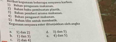 Berikut kegunaan beberapa senyawa karbon.
1) Bahan pengasam makanan.
2) Bahan baku pembuatan plastik.
3) Bahan pemberi aroma makanan.
4) Bahan pengawet makanan.
5) Bahan lilin untuk membatik.
Kegunaan senyawa ester ditunjukkan oleh angka
a. 1) dan 2) d. 3) dan 5)
b. 1) dan 3) e. 4) dan 5)
c. 2) dan 4