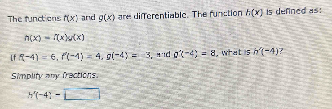 The functions f(x) and g(x) are differentiable. The function h(x) is defined as:
h(x)=f(x)g(x)
If f(-4)=6, f'(-4)=4, g(-4)=-3 , and g'(-4)=8 , what is h'(-4) ? 
Simplify any fractions.
h'(-4)=□