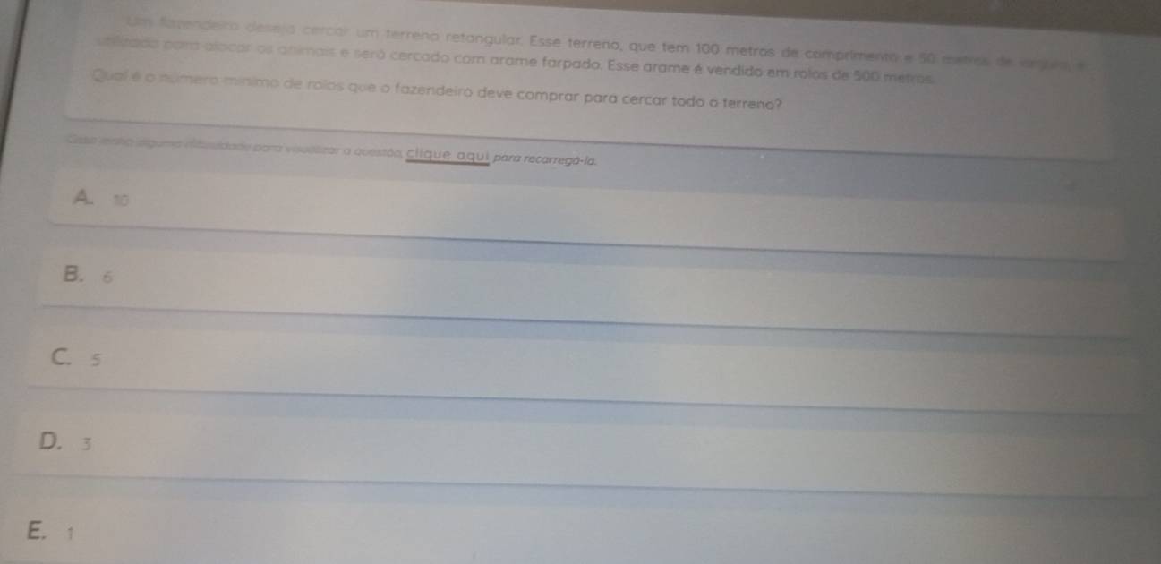 Um fazendeiro deseja cercar um terreno retangular. Esse terreno, que tem 100 metros de comprimento e 50 metros de amuea, e
unilitado pom alocar os animais e será cercado com arame farpado. Esse arame é vendido em rolos de 500 metros
Qual é o número mínimo de rolos que o fazendeiro deve comprar para cercar todo o terreno?
Gsa renta slguma ditusidade para vauelizar a questão, clique aqui para recarregá-la.
A. 10
B. 6
C. s
D. 3
E. 1