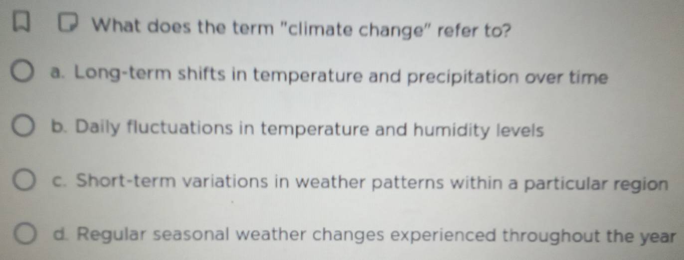 What does the term "climate change" refer to?
a. Long-term shifts in temperature and precipitation over time
b. Daily fluctuations in temperature and humidity levels
c. Short-term variations in weather patterns within a particular region
d. Regular seasonal weather changes experienced throughout the year