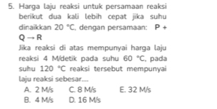 Harga laju reaksi untuk persamaan reaksi
berikut dua kali lebih cepat jika suhu
dinaikkan 20°C dengan persamaan: P+
Qto R
Jika reaksi di atas mempunyai harga laju
reaksi 4 M/detik pada suhu 60°C , pada
suhu 120°C reaksi tersebut mempunyai
laju reaksi sebesar....
A. 2 M/s C. 8 M/s E. 32 M/s
B. 4 M/s D. 16 M/s