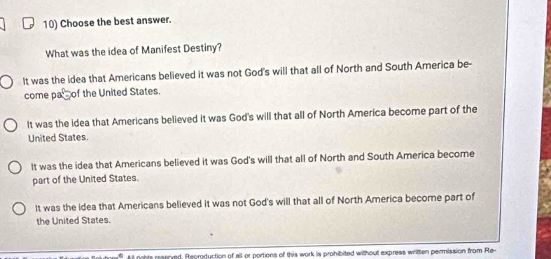 Choose the best answer.
What was the idea of Manifest Destiny?
It was the idea that Americans believed it was not God's will that all of North and South America be-
come pa of the United States.
It was the idea that Americans believed it was God's will that all of North America become part of the
United States.
It was the idea that Americans believed it was God's will that all of North and South America become
part of the United States.
It was the idea that Americans believed it was not God's will that all of North America become part of
the United States.
All rights reserved. Reproduction of all or portions of this work is prohibited without express written permission from Re-