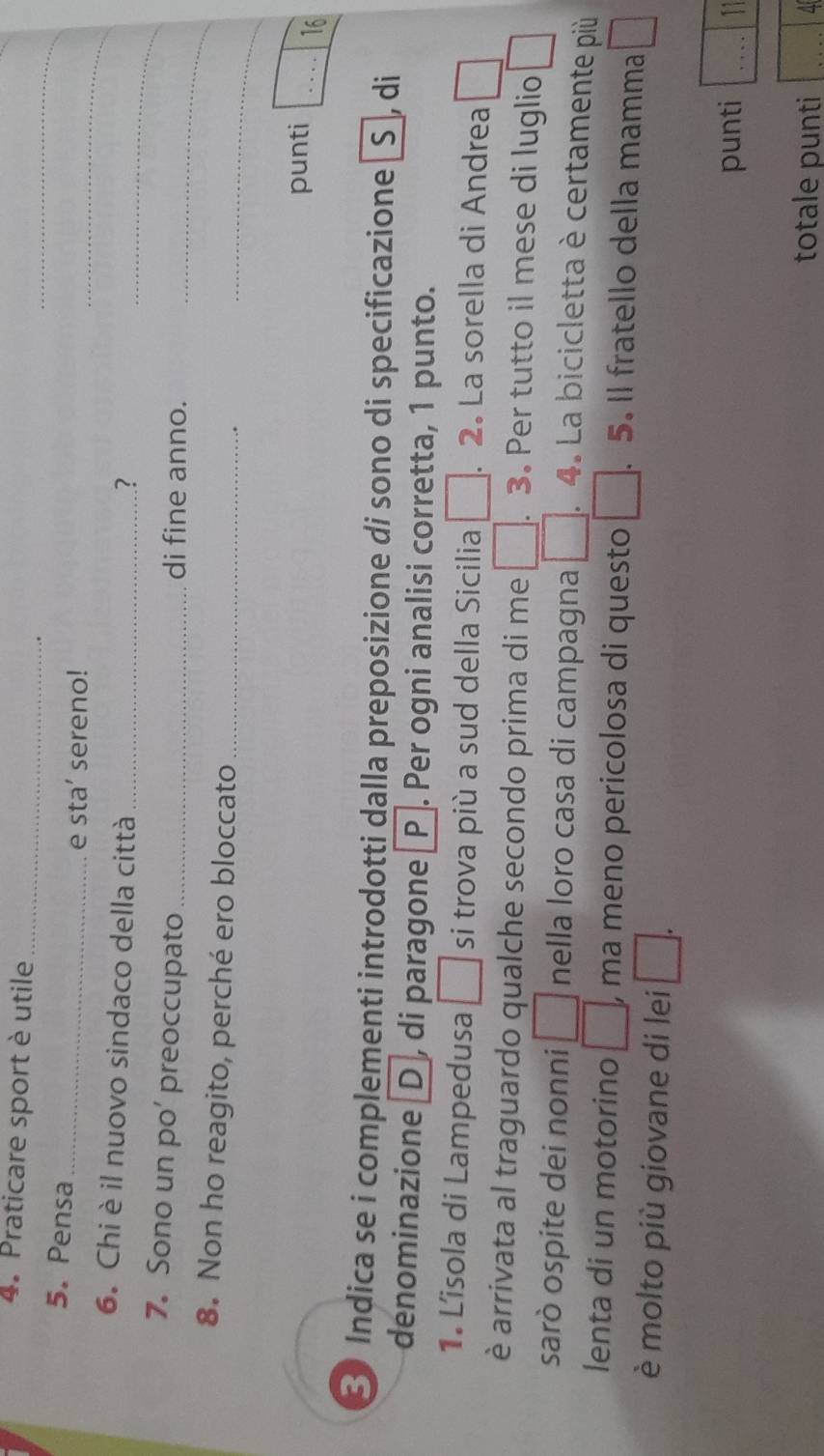 Praticare sport è utile 
_ 
_ 
5. Pensa 
_ 
_ 
e sta’ sereno! 
6. Chi è il nuovo sindaco della città_ 
? 
_ 
_ 
7. Sono un po’ preoccupato _di fine anno. 
_ 
8. Non ho reagito, perché ero bloccato_ 
punti □ _ 1 
16 
3 Indica se i complementi introdotti dalla preposizione di sono di specificazione _S , di 
denominazione D , di paragone P . Per ogni analisi corretta, 1 punto. 
1. Lisola di Lampedusa □ si trova più a sud della Sicilia □. 2. La sorella di Andrea □ 
è arrivata al traguardo qualche secondo prima di me □ . . 3. Per tutto il mese di luglio □ 
sarò ospite dei nonni □ nella loro casa di campagna □ . 4. La bicicletta è certamente più 
lenta di un motorino □ , , ma meno pericolosa di questo □ .5. Il fratello della mamma □ 
è molto più giovane di lei □ . 
punti 11 
totale punti a