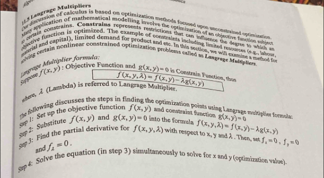 lgl 
cs 
1.5 Langrage Multipliers 
r discussion of calculus is based on optimization methods focused upon unconstrained optimization 
Many application of mathematical modelling involve the optimization of an objective function subject 
s cetain constrains. Constrains represents restrictions that can influence the degree to which an 
ajective function is optimized. The example of constraints including limited resources (e.g., labour 
muerial and capital), limited demand for product and etc. In this section, we will examine a method for 
ving certain nonlinear constrained optimization problems called as Langrage Mulpliers 
Suppose Møngrage Multiplier formula.
f(x,y) : : Objective Function and g(x,y)=0 is Constrain Function, thus
f(x,y,lambda )=f(x,y)-lambda g(x,y)
where, λ (Lambda) is referred to Langrage Multiplier. 
The following discusses the steps in f e optimization points using Langrage multiplier formula: 
Step 1: Set up the objective function f(x,y) and constraint function g(x,y)=0
ep 2: Substitute f(x,y) and g(x,y)=0 into the formula f(x,y,lambda )=f(x,y)-lambda g(x,y)
Step 3: Find the partial derivative for f(x,y,lambda ) with respect to x, y and λ. Then, set f_x=0, f_y=0
and f_2=0. 
Strp 4: Solve the equation (in step 3) simultaneously to solve for x and y (optimization value).