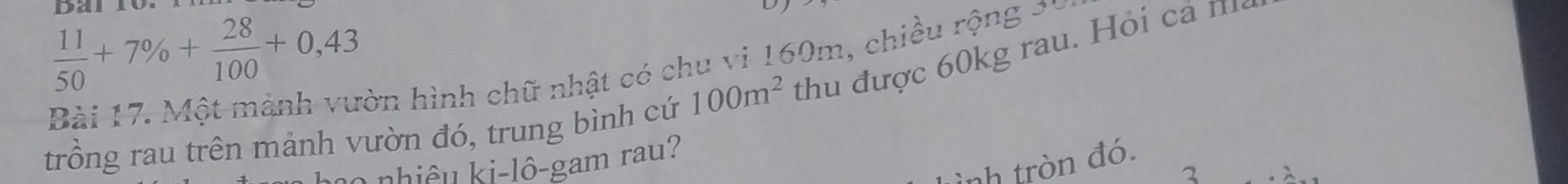 Dan
 11/50 +7% + 28/100 +0,43
Bài 17. Một mảnh vườn hình chữ nhật có chu vi 160m, chiều rộng * 1 
trồng rau trên mảnh vườn đó, trung bình cứ 100m^2 thu được 60kg rau. Hỏi cả m 
ình tròn đó. 
* ê u i l ô -gam ra 
2
