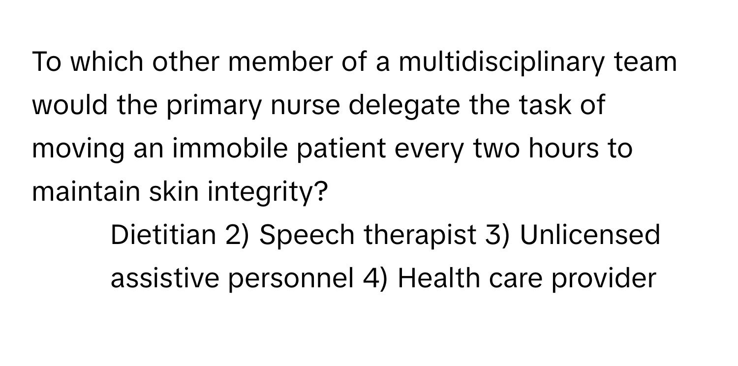 To which other member of a multidisciplinary team would the primary nurse delegate the task of moving an immobile patient every two hours to maintain skin integrity?

1) Dietitian 2) Speech therapist 3) Unlicensed assistive personnel 4) Health care provider