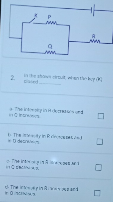 In the shown circuit, when the key (K)
2. closed_
a- The intensity in R decreases and
in Q increases. □
b- The intensity in R decreases and
in Q decreases.
c- The intensity in R increases and wedge
in Q decreases.
C
d- The intensity in R increases and
in Q increases.
^circ 