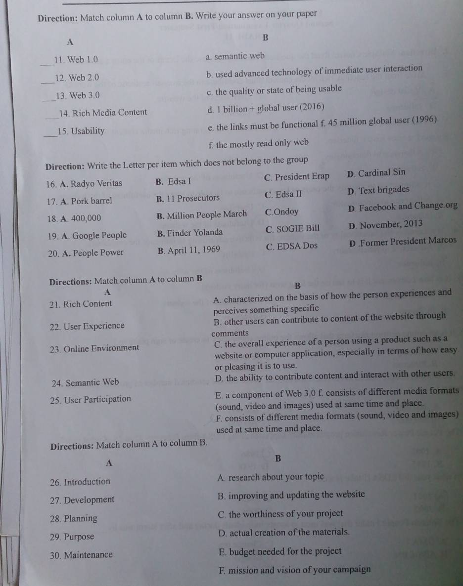 Direction: Match column A to column B. Write your answer on your paper
A
B
_11. Web 1.0 a. semantic web
_12, Web 2.0 b. used advanced technology of immediate user interaction
_
13. Web 3.0 c. the quality or state of being usable
14. Rich Media Content d. 1 billion + global user (2016)
_
_15. Usability e. the links must be functional f. 45 million global user (1996)
f. the mostly read only web
Direction: Write the Letter per item which does not belong to the group
16. A. Radyo Veritas B. Edsa I C. President Erap D. Cardinal Sin
17. A. Pork barrel B. 11 Prosecutors C. Edsa II D. Text brigades
18. A. 400,000 B. Million People March C.Ondoy D. Facebook and Change org
19. A. Google People B. Finder Yolanda C. SOGIE Bill D. November, 2013
20. A. People Power B. April 11, 1969 C. EDSA Dos D .Former President Marcos
Directions: Match column A to column B
B
A
21. Rich Content A. characterized on the basis of how the person experiences and
perceives something specific
22. User Experience B. other users can contribute to content of the website through
comments
23. Online Environment C. the overall experience of a person using a product such as a
website or computer application, especially in terms of how easy
or pleasing it is to use.
24. Semantic Web D. the ability to contribute content and interact with other users
25. User Participation E. a component of Web 3.0 f. consists of different media formats
(sound, video and images) used at same time and place.
F. consists of different media formats (sound, video and images)
used at same time and place.
Directions: Match column A to column B.
A
B
26. Introduction A. research about your topic
27. Development B. improving and updating the website
28. Planning C. the worthiness of your project
29. Purpose D. actual creation of the materials.
30. Maintenance E. budget needed for the project
F. mission and vision of your campaign