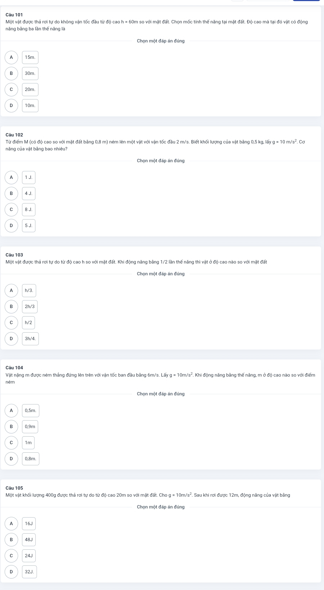 Một vật được thả rơi tự do không vận tốc đầu từ độ cao h = 60m so với mặt đất. Chọn mốc tính thế năng tại mặt đất. Độ cao mà tại đó vật có động
năng bằng ba lần thế năng là
Chon một đáp án đúng
A 15m.
B 30m
C 20m
n 10m.
Câu 102
Từ điểm M (có độ cao so với mặt đất bằng 0,8 m) ném lên một vật với vận tốc đầu 2 m/s. Biết khối lượng của vật bằng 0,5 kg, lấy g = 10 m/s². Cơ
năng của vật bằng bao nhiêu?
Chọn một đáp án đúng
A 1 J.
B 4 J.
C 8 J.
D 5 J.
Câu 103
Một vật được thả rơi tự do từ độ cao h so với mặt đất. Khi động năng bằng 1/2 lần thế năng thì vật ở độ cao nào so với mặt đất
_Chọn một đáp án đúng_
A h/3.
2h/3
C h/2
D 3h/4.
Câu 104
Vật nặng m được ném thẳng đứng lên trên với vận tốc ban đầu bằng 6m/s. Lấy g=10m/s^2.. Khi động năng bằng thế năng, m ở độ cao nào so với điểm
ném
Chọn một đáp án đúng
A 0,5m.
B 0,9m
C 1m
D 0,8m.
Câu 105
Một vật khối lượng 400g được thả rơi tự do từ độ cao 20m so với mặt đất. Cho g = 10m/s². Sau khi rơi được 12m, động năng của vật bằng
_Chọn một đáp án đúng_
A 16J
48J
C 24J
D 32J.