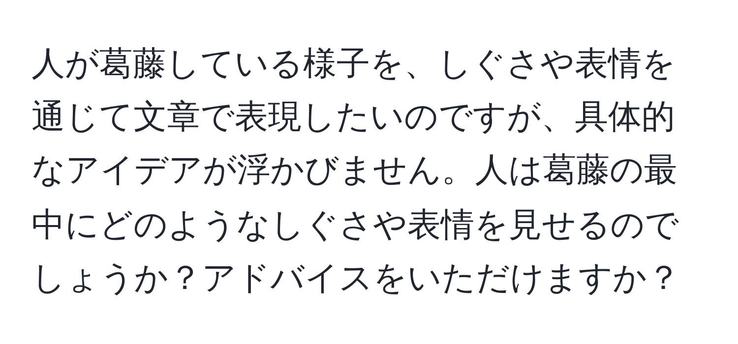 人が葛藤している様子を、しぐさや表情を通じて文章で表現したいのですが、具体的なアイデアが浮かびません。人は葛藤の最中にどのようなしぐさや表情を見せるのでしょうか？アドバイスをいただけますか？