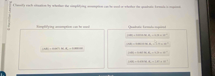 Classify each situation by whether the simplifying assumption can be used or whether the quadratic formula is required. 
Simplifying assumption can be used Quadratic formula required
[AB]=0.0316M, K_c=6.28* 10^(-6)
[AB]=0.00210M. K_c=2.75* 10^(-6)
[AB]=0.0471M, K_c=0.000168
[AB]=0.465M, K_c=9.29* 10^(-4)
[AB]=0.430M. K_c=2.87* 10^(-3)