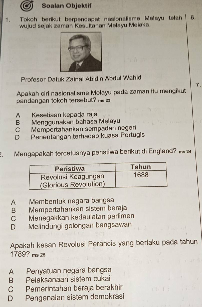 Soalan Objektif
1. Tokoh berikut berpendapat nasionalisme Melayu telah 6.
wujud sejak zaman Kesultanan Melayu Melaka.
Profesor Datuk Zainal Abidin Abdul Wahid
7.
Apakah ciri nasionalisme Melayu pada zaman itu mengikut
pandangan tokoh tersebut? ms 23
A Kesetiaan kepada raja
B Menggunakan bahasa Melayu
C Mempertahankan sempadan negeri
D Penentangan terhadap kuasa Portugis
2. Mengapakah tercetusnya peristiwa berikut di England? ms 24
A Membentuk negara bangsa
B Mempertahankan sistem beraja
C Menegakkan kedaulatan parlimen
D Melindungi golongan bangsawan
Apakah kesan Revolusi Perancis yang berlaku pada tahun
1789? ms 25
A Penyatuan negara bangsa
B Pelaksanaan sistem cukai
C Pemerintahan beraja berakhir
D Pengenalan sistem demokrasi