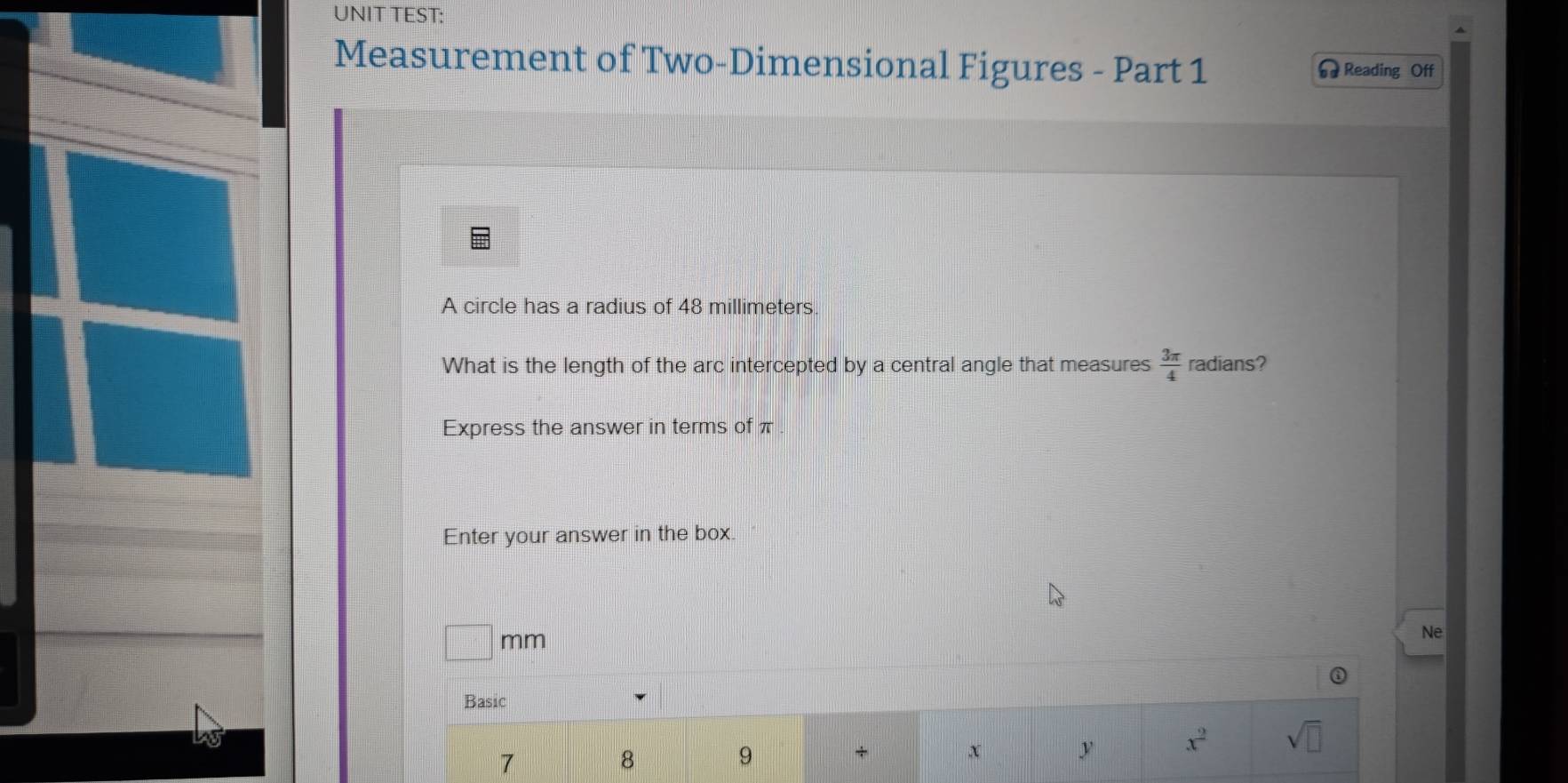 UNIT TEST: 
Measurement of Two-Dimensional Figures - Part 1 Reading Off 
A circle has a radius of 48 millimeters. 
What is the length of the arc intercepted by a central angle that measures  3π /4  radians? 
Express the answer in terms of π
Enter your answer in the box.
□ mm
Ne 
Basic
7
8
9
+ x y x^2 sqrt(□ )