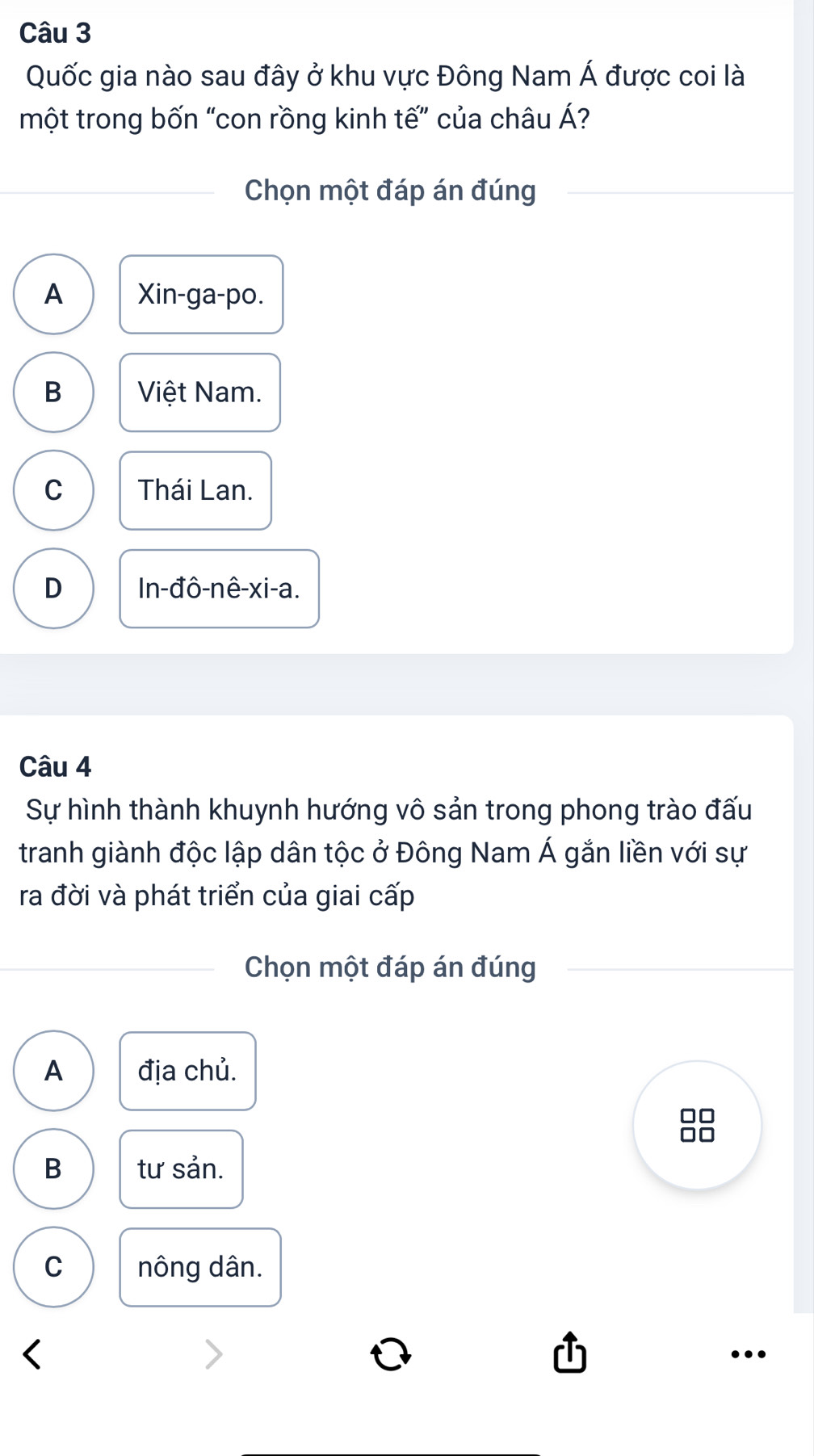 Quốc gia nào sau đây ở khu vực Đông Nam Á được coi là
một trong bốn “con rồng kinh tế” của châu Á?
Chọn một đáp án đúng
A Xin-ga-po.
B Việt Nam.
C Thái Lan.
D ln -dhat o-nhat e-xi-a. 
Câu 4
Sự hình thành khuynh hướng vô sản trong phong trào đấu
tranh giành độc lập dân tộc ở Đông Nam Á gắn liền với sự
ra đời và phát triển của giai cấp
Chọn một đáp án đúng
A địa chủ.
B tư sản.
C nông dân.
…